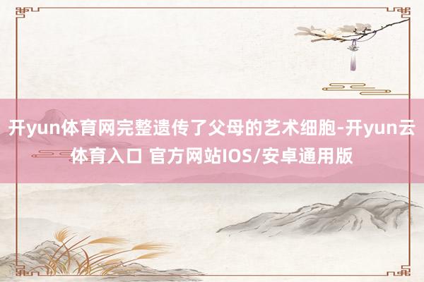 开yun体育网完整遗传了父母的艺术细胞-开yun云体育入口 官方网站IOS/安卓通用版