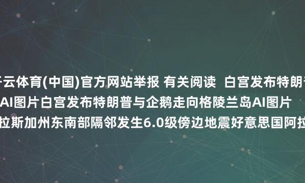 开云体育(中国)官方网站举报 有关阅读  白宫发布特朗普与企鹅走向格陵兰岛AI图片白宫发布特朗普与企鹅走向格陵兰岛AI图片    35  01-24 11:34     好意思国阿拉斯加州东南部隔邻发生6.0级傍边地震好意思国阿拉斯加州东南部隔邻发生6.0级傍边地震    25  01-01 15:05     好意思国阿拉斯加州发生5.8级地震好意思国阿拉斯加州发生5.8级地震    22  2025-12-08 09:30     好意思驻华使领馆官号文书停更好意思驻华使领馆官号文书停更    58  2025-10-03 21:46     特朗普再度喊话鲍威尔：应降息至少2到3个百分点特朗普再度喊话鲍威尔：应降息至少2到3个百分点    18  2025-06-24 13:48     一财最热      点击关闭-开yun云体育入口 官方网站IOS/安卓通用版