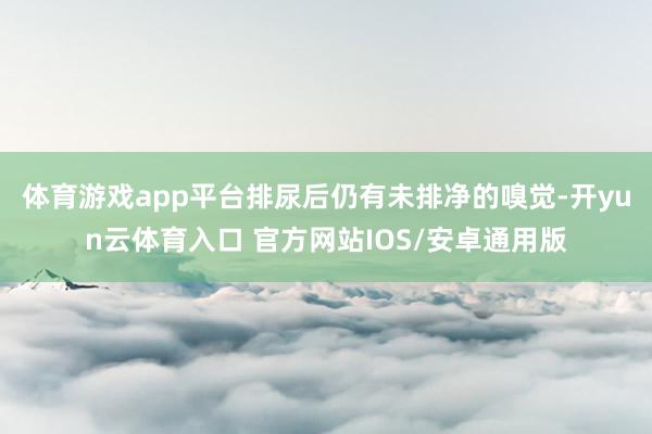 体育游戏app平台排尿后仍有未排净的嗅觉-开yun云体育入口 官方网站IOS/安卓通用版