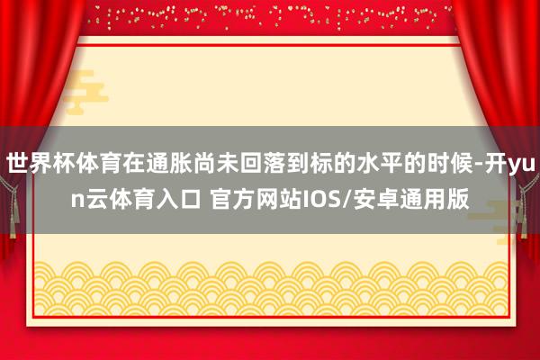 世界杯体育在通胀尚未回落到标的水平的时候-开yun云体育入口 官方网站IOS/安卓通用版
