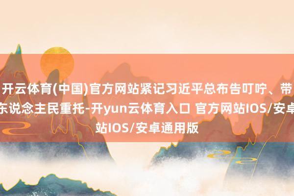 开云体育(中国)官方网站紧记习近平总布告叮咛、带着亿万东说念主民重托-开yun云体育入口 官方网站IOS/安卓通用版