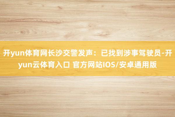 开yun体育网长沙交警发声：已找到涉事驾驶员-开yun云体育入口 官方网站IOS/安卓通用版