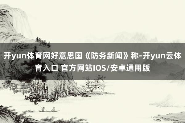 开yun体育网好意思国《防务新闻》称-开yun云体育入口 官方网站IOS/安卓通用版