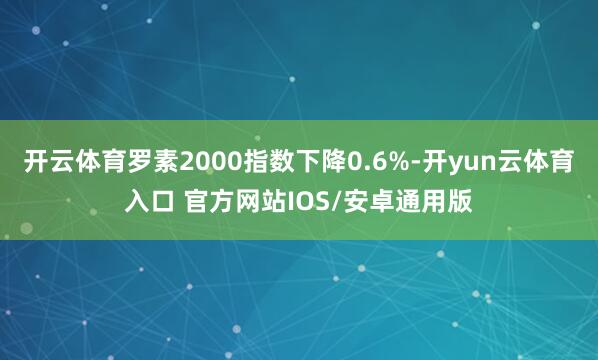 开云体育罗素2000指数下降0.6%-开yun云体育入口 官方网站IOS/安卓通用版