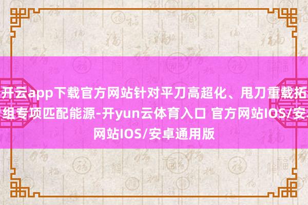 开云app下载官方网站针对平刀高超化、甩刀重载拓荒两大刀组专项匹配能源-开yun云体育入口 官方网站IOS/安卓通用版