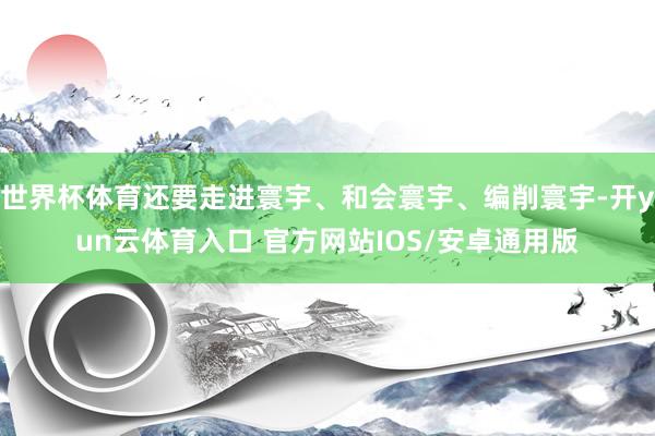 世界杯体育还要走进寰宇、和会寰宇、编削寰宇-开yun云体育入口 官方网站IOS/安卓通用版