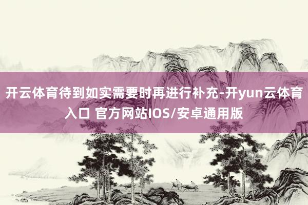 开云体育待到如实需要时再进行补充-开yun云体育入口 官方网站IOS/安卓通用版