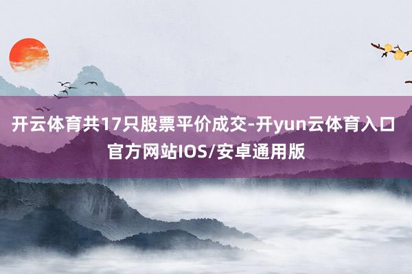 开云体育共17只股票平价成交-开yun云体育入口 官方网站IOS/安卓通用版