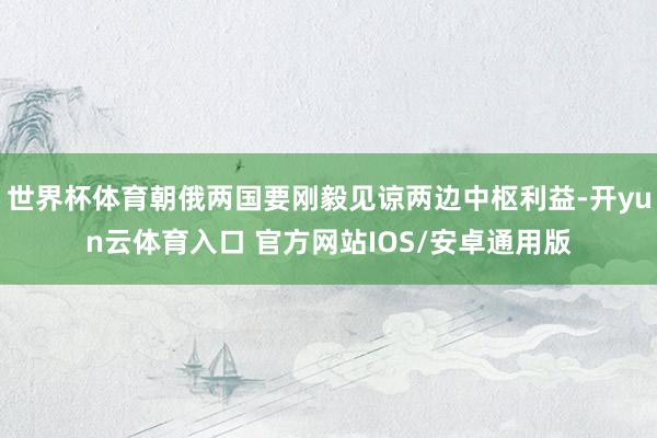 世界杯体育朝俄两国要刚毅见谅两边中枢利益-开yun云体育入口 官方网站IOS/安卓通用版