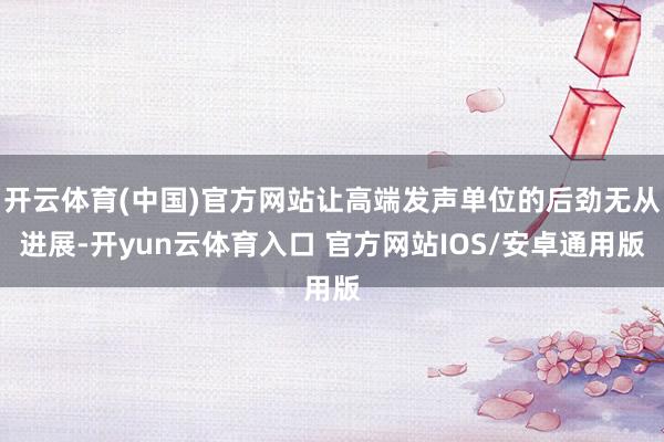 开云体育(中国)官方网站让高端发声单位的后劲无从进展-开yun云体育入口 官方网站IOS/安卓通用版