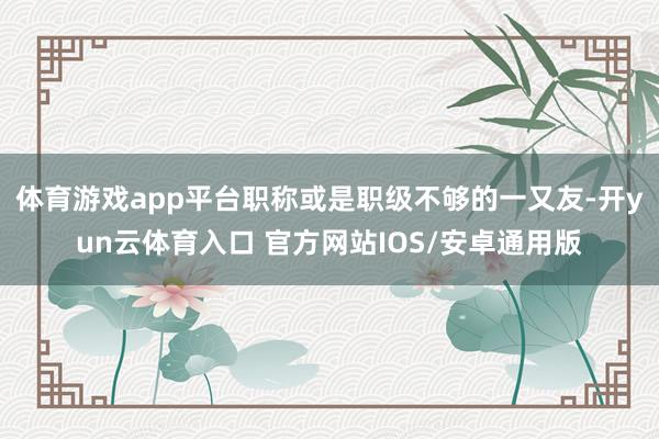 体育游戏app平台职称或是职级不够的一又友-开yun云体育入口 官方网站IOS/安卓通用版