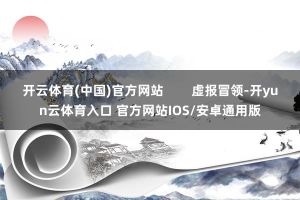 开云体育(中国)官方网站 虚报冒领-开yun云体育入口 官方网站IOS/安卓通用版