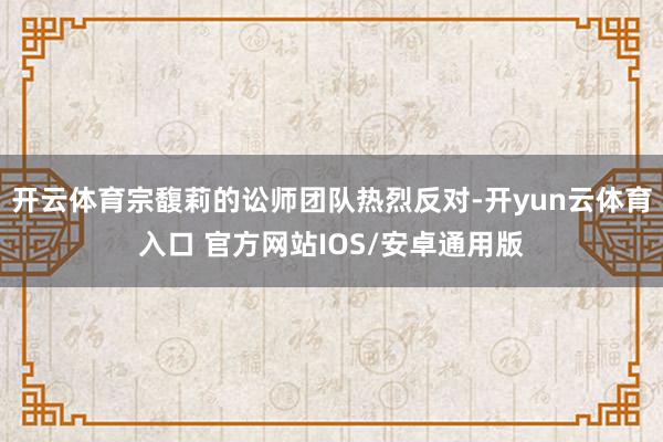 开云体育宗馥莉的讼师团队热烈反对-开yun云体育入口 官方网站IOS/安卓通用版