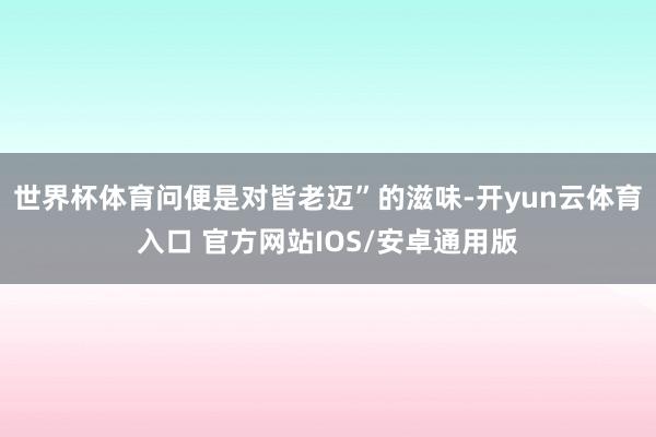 世界杯体育问便是对皆老迈”的滋味-开yun云体育入口 官方网站IOS/安卓通用版
