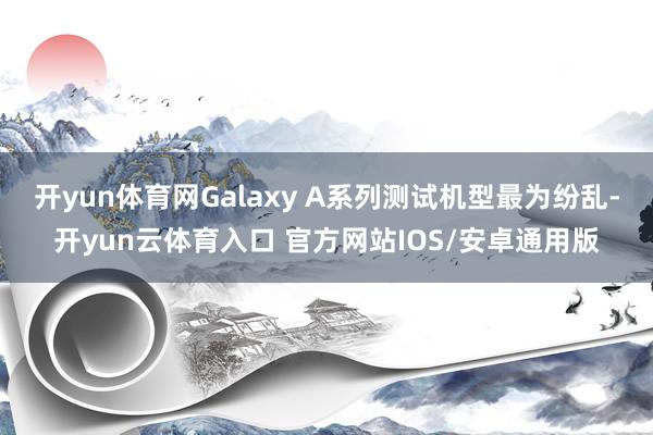 开yun体育网Galaxy A系列测试机型最为纷乱-开yun云体育入口 官方网站IOS/安卓通用版