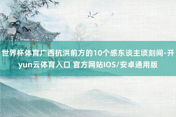世界杯体育广西抗洪前方的10个感东谈主顷刻间-开yun云体育入口 官方网站IOS/安卓通用版