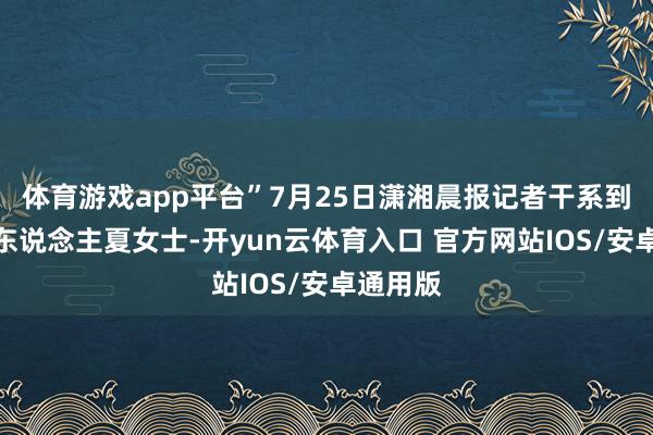 体育游戏app平台”7月25日潇湘晨报记者干系到了发帖东说念主夏女士-开yun云体育入口 官方网站IOS/安卓通用版