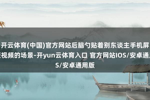开云体育(中国)官方网站后脑勺贴着别东谈主手机屏刷短视频的场景-开yun云体育入口 官方网站IOS/安卓通用版