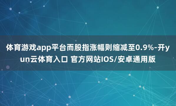 体育游戏app平台而股指涨幅则缩减至0.9%-开yun云体育入口 官方网站IOS/安卓通用版