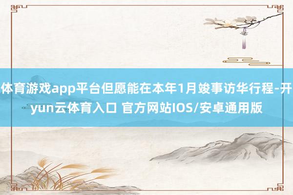体育游戏app平台但愿能在本年1月竣事访华行程-开yun云体育入口 官方网站IOS/安卓通用版