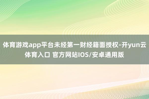 体育游戏app平台未经第一财经籍面授权-开yun云体育入口 官方网站IOS/安卓通用版