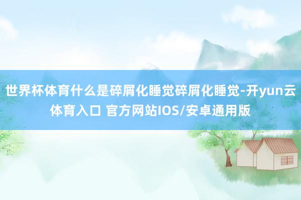 世界杯体育什么是碎屑化睡觉碎屑化睡觉-开yun云体育入口 官方网站IOS/安卓通用版