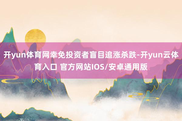 开yun体育网幸免投资者盲目追涨杀跌-开yun云体育入口 官方网站IOS/安卓通用版