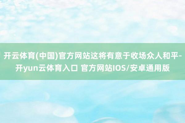 开云体育(中国)官方网站这将有意于收场众人和平-开yun云体育入口 官方网站IOS/安卓通用版