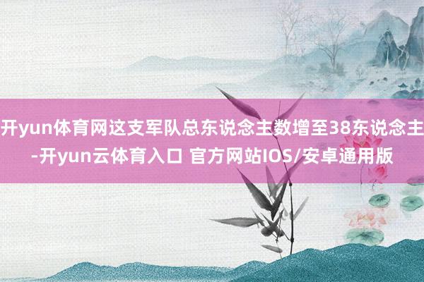 开yun体育网这支军队总东说念主数增至38东说念主-开yun云体育入口 官方网站IOS/安卓通用版