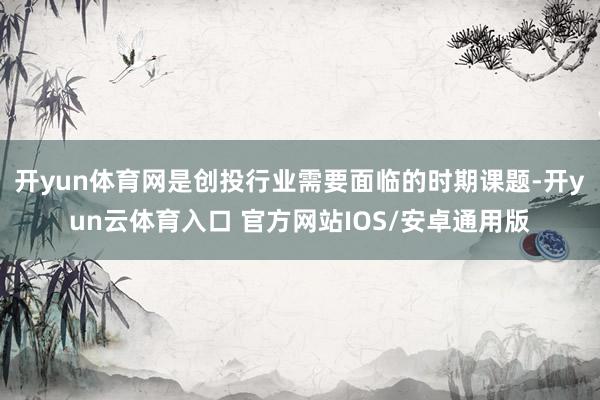 开yun体育网是创投行业需要面临的时期课题-开yun云体育入口 官方网站IOS/安卓通用版