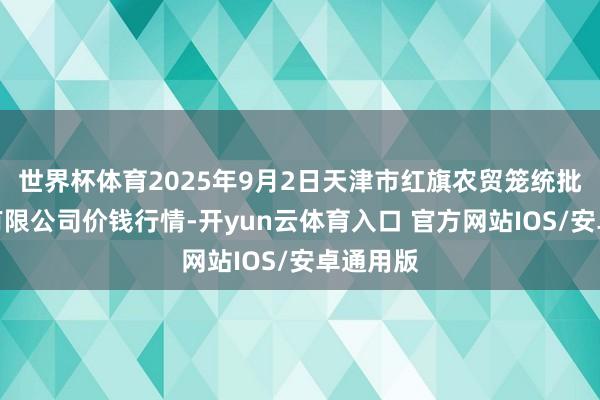 世界杯体育2025年9月2日天津市红旗农贸笼统批发市集有限公司价钱行情-开yun云体育入口 官方网站IOS/安卓通用版