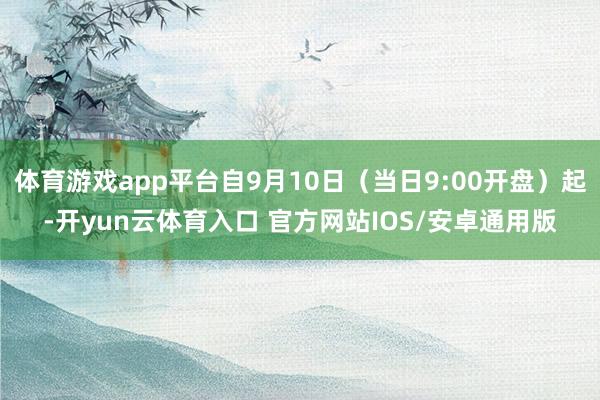 体育游戏app平台自9月10日（当日9:00开盘）起-开yun云体育入口 官方网站IOS/安卓通用版