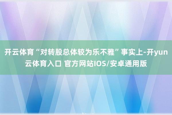 开云体育“对转股总体较为乐不雅”事实上-开yun云体育入口 官方网站IOS/安卓通用版