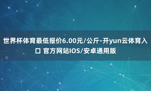 世界杯体育最低报价6.00元/公斤-开yun云体育入口 官方网站IOS/安卓通用版