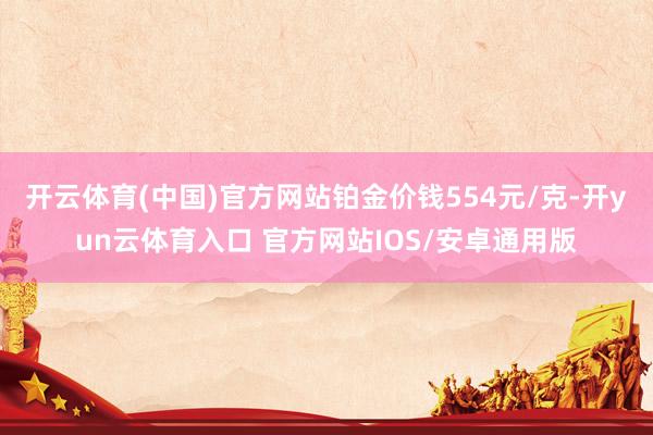 开云体育(中国)官方网站铂金价钱554元/克-开yun云体育入口 官方网站IOS/安卓通用版