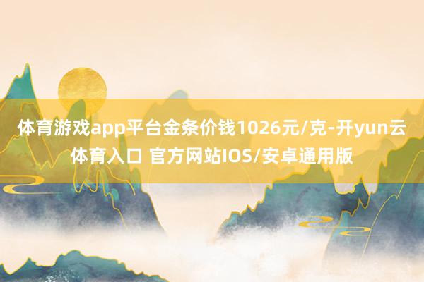 体育游戏app平台金条价钱1026元/克-开yun云体育入口 官方网站IOS/安卓通用版