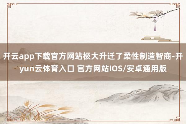 开云app下载官方网站极大升迁了柔性制造智商-开yun云体育入口 官方网站IOS/安卓通用版