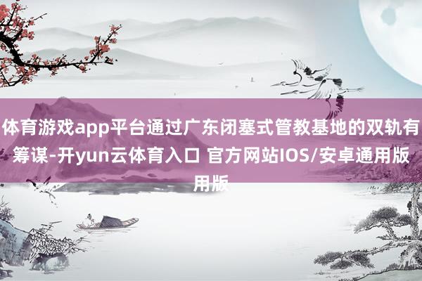 体育游戏app平台通过广东闭塞式管教基地的双轨有筹谋-开yun云体育入口 官方网站IOS/安卓通用版