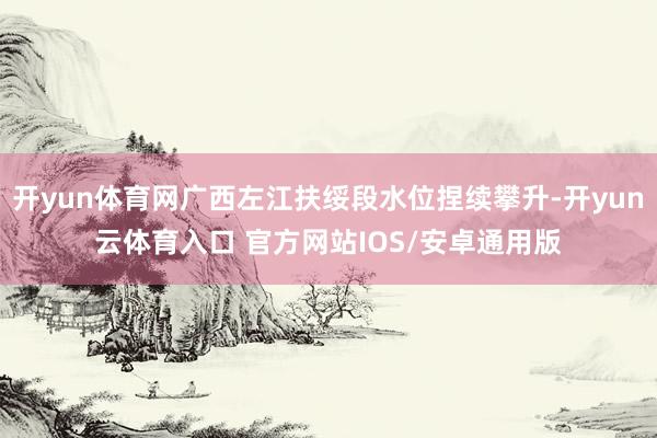 开yun体育网广西左江扶绥段水位捏续攀升-开yun云体育入口 官方网站IOS/安卓通用版
