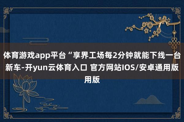 体育游戏app平台“享界工场每2分钟就能下线一台新车-开yun云体育入口 官方网站IOS/安卓通用版