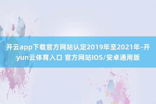 开云app下载官方网站认定2019年至2021年-开yun云体育入口 官方网站IOS/安卓通用版