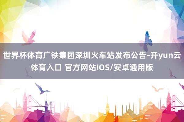世界杯体育广铁集团深圳火车站发布公告-开yun云体育入口 官方网站IOS/安卓通用版