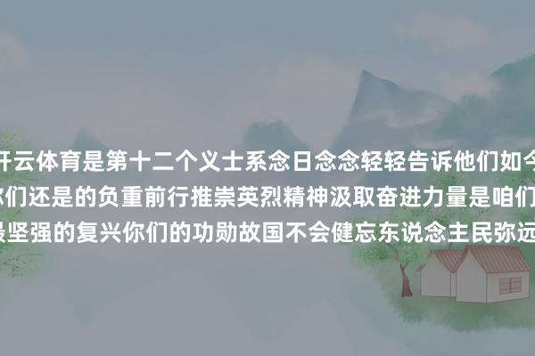 开云体育是第十二个义士系念日念念轻轻告诉他们如今江山无恙 民富国强齐源于你们还是的负重前行推崇英烈精神汲取奋进力量是咱们最深刻的惦记亦然最坚强的复兴你们的功勋故国不会健忘东说念主民弥远谨记微信审核 | 陈鹏视觉筹办 | 栾晓雁履行剪辑 | 平悦 邓媛微信剪辑 | 董磊-开yun云体育入口 官方网站IOS/安卓通用版