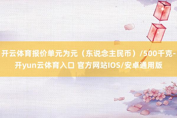 开云体育报价单元为元（东说念主民币）/500千克-开yun云体育入口 官方网站IOS/安卓通用版