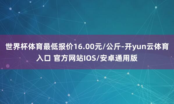 世界杯体育最低报价16.00元/公斤-开yun云体育入口 官方网站IOS/安卓通用版