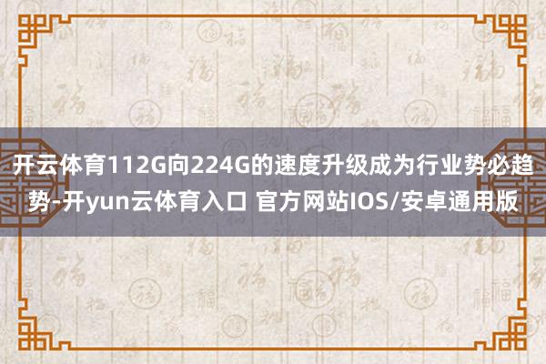 开云体育112G向224G的速度升级成为行业势必趋势-开yun云体育入口 官方网站IOS/安卓通用版