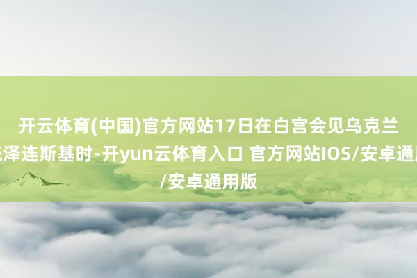 开云体育(中国)官方网站 17日在白宫会见乌克兰总统泽连斯基时-开yun云体育入口 官方网站IOS/安卓通用版