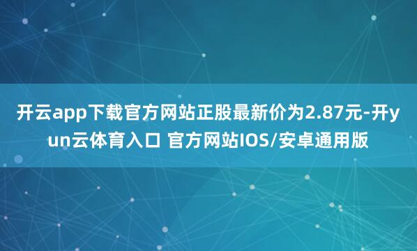 开云app下载官方网站正股最新价为2.87元-开yun云体育入口 官方网站IOS/安卓通用版