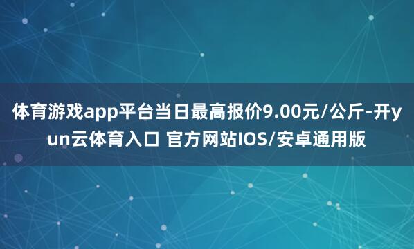 体育游戏app平台当日最高报价9.00元/公斤-开yun云体育入口 官方网站IOS/安卓通用版