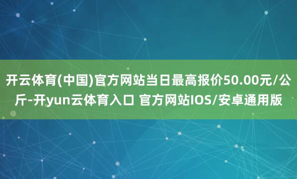 开云体育(中国)官方网站当日最高报价50.00元/公斤-开yun云体育入口 官方网站IOS/安卓通用版